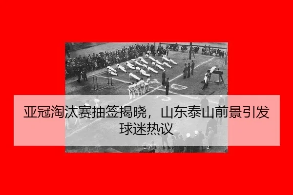 亚冠淘汰赛抽签揭晓，山东泰山前景引发球迷热议